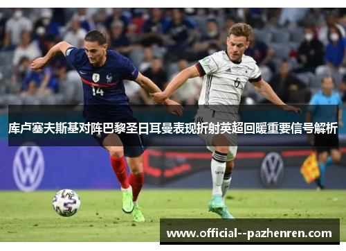 库卢塞夫斯基对阵巴黎圣日耳曼表现折射英超回暖重要信号解析