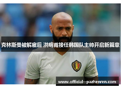 克林斯曼被解雇后 洪明甫接任韩国队主帅开启新篇章