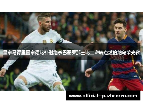 皇家马德里国家德比补时绝杀巴塞罗那三比二逆转点燃伯纳乌荣光夜